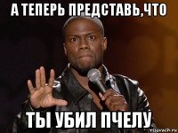 а теперь представь,что ты убил пчелу