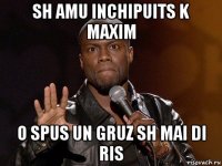 sh amu inchipuits k maxim o spus un gruz sh mai di ris