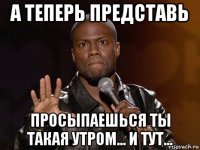 а теперь представь просыпаешься ты такая утром... и тут...