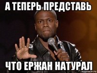 а теперь представь что ержан натурал