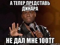 а тепер представь динара не дал мне 100тг