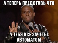 а теперь представь что у тебя все зачеты автоматом