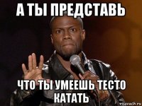 а ты представь что ты умеешь тесто катать