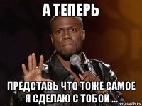 а теперь представь что тоже самое я сделаю с тобой ...