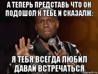 а теперь представь что он подошол к тебе и сказалж: я тебя всегда любил давай встречаться