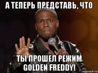 а теперь представь, что ты прошел режим golden freddy!