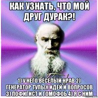 как узнать, что мой друг дурак?! 1) у него веселый нрав 2) генератор тупых идей и вопросов 3) пофигист и гомофоб 4) я с ним