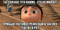 ты сказал, что аниме- это не мило?! прибью, потом отрежу уши и засуну тебе их в рот.