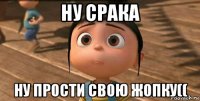 ну срака ну прости свою жопку((