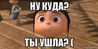 ну куда? ты ушла? (