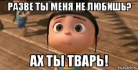 разве ты меня не любишь? ах ты тварь!