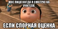 мое лицо когда я смотрю на учителя, если спорная оценка