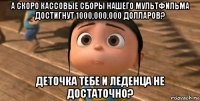 а скоро кассовые сборы нашего мультфильма достигнут 1000,000,000 долларов? деточка тебе и леденца не достаточно?