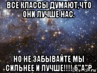 все классы думают,что они лучше нас. но не забывайте мы сильнее и лучше!!!! 6"а"р