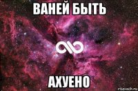 ваней быть ахуено