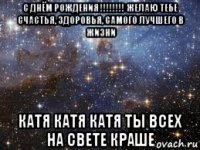 с днём рождения !!!!!!!! желаю тебе счастья, здоровья, самого лучшего в жизни катя катя катя ты всех на свете краше