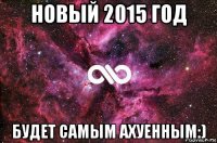 новый 2015 год будет самым ахуенным:)