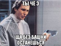 ты чё э ща без башки останешься