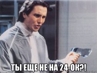  ты еще не на 24-ок?!