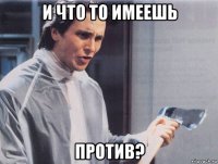 и что то имеешь против?