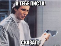 я тебе писто! сказал?