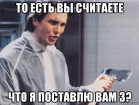 то есть вы считаете что я поставлю вам 3?