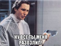  ну все ты меня разозлил!