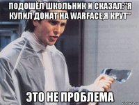 подошёл школьник и сказал:"я купил донат на warface,я крут" это не проблема