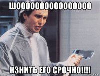 шоооооооооооооооо кзнить его срочно!!!!