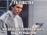 то чувство когда денис хочет помешать нашему общению