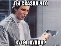 ты сказал что кутэп хуйня?