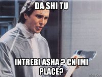 da shi tu intrebi asha ? cn imi place?