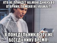 кто не прийдёт на мою днюху во вторник, то меня не уважает! в понедельник в эту же беседу кину время!