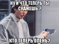 ну и что теперь ты скажешь ? кто теперь олень?