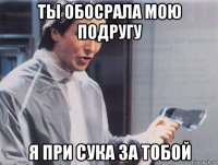 ты обосрала мою подругу я при сука за тобой