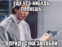 ещё что-нибудь ляпнешь я приду сука за тобой