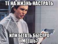 те на жизнь настрать или бегать быстро умеешь?