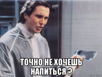  точно не хочешь напиться ?