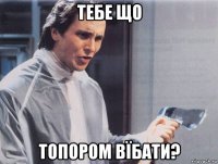 тебе що топором вїбати?