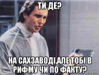 ти де? на сахзаводi,але тобi в рифму чи по факту?