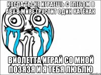 когда ты не играешь с глебом в аву в мире грустит один катёнак виолетта играй со мной позязя и я тебя люблю