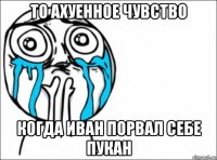 то ахуенное чувство когда иван порвал себе пукан