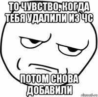 то чувство, когда тебя удалили из чс потом снова добавили