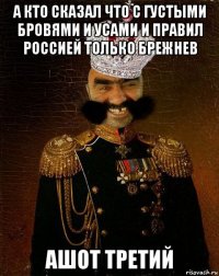 а кто сказал что с густыми бровями и усами и правил россией только брежнев ашот третий