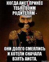 когда аист принёс тебя твоим родителям - они долго смеялись и хотели сначала взять аиста.