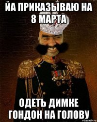 йа приказываю на 8 марта одеть димке гондон на голову