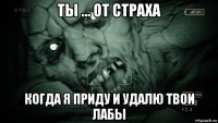 ты ... от страха когда я приду и удалю твои лабы