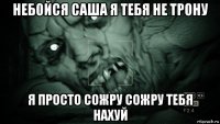 небойся саша я тебя не трону я просто сожру сожру тебя нахуй