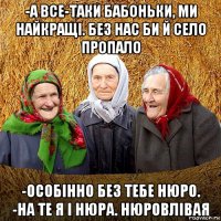 -а все-таки бабоньки, ми найкращі. без нас би й село пропало -особінно без тебе нюро. -на те я і нюра. нюровлівая