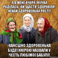 -а в мене вчора унучка роділась -ой, щастя, здоровля! -нейай здоровенька росте! -канєшно здоровенька буде! нюрою назвали у честь любімої бабулі!